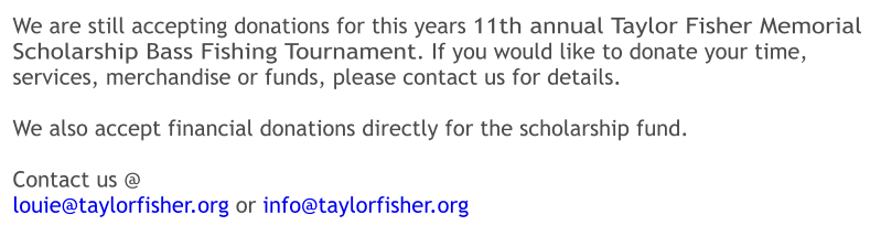 We are still accepting donations for this years 11th annual Taylor Fisher Memorial Scholarship Bass Fishing Tournament. If you would like to donate your time, services, merchandise or funds, please contact us for details.  We also accept financial donations directly for the scholarship fund.    Contact us @ louie@taylorfisher.org or info@taylorfisher.org