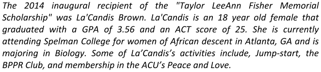 The 2014 inaugural recipient of the "Taylor LeeAnn Fisher Memorial Scholarship" was La'Candis Brown. La'Candis is an 18 year old female that graduated with a GPA of 3.56 and an ACT score of 25. She is currently attending Spelman College for women of African descent in Atlanta, GA and is majoring in Biology. Some of La’Candis’s activities include, Jump-start, the BPPR Club, and membership in the ACU’s Peace and Love.