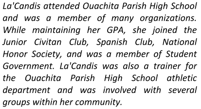La'Candis attended Ouachita Parish High School and was a member of many organizations.  While maintaining her GPA, she joined the Junior Civitan Club, Spanish Club, National Honor Society, and was a member of Student Government. La'Candis was also a trainer for the Ouachita Parish High School athletic department and was involved with several groups within her community.
