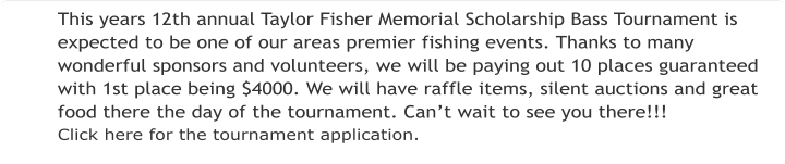 This years 12th annual Taylor Fisher Memorial Scholarship Bass Tournament is expected to be one of our areas premier fishing events. Thanks to many wonderful sponsors and volunteers, we will be paying out 10 places guaranteed with 1st place being $4000. We will have raffle items, silent auctions and great food there the day of the tournament. Can’t wait to see you there!!! Click here for the tournament application.