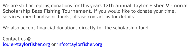 We are still accepting donations for this years 12th annual Taylor Fisher Memorial Scholarship Bass Fishing Tournament. If you would like to donate your time, services, merchandise or funds, please contact us for details.  We also accept financial donations directly for the scholarship fund.    Contact us @ louie@taylorfisher.org or info@taylorfisher.org